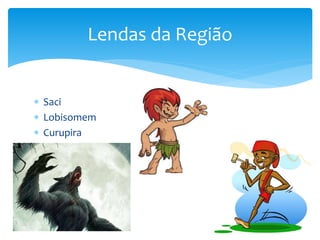  Saci
 Lobisomem
 Curupira
Lendas da Região
 