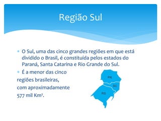  O Sul, uma das cinco grandes regiões em que está
dividido o Brasil, é constituída pelos estados do
Paraná, Santa Catarina e Rio Grande do Sul.
 É a menor das cinco
regiões brasileiras,
com aproximadamente
577 mil Km².
Região Sul
 
