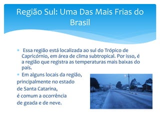  Essa região está localizada ao sul do Trópico de
Capricórnio, em área de clima subtropical. Por isso, é
a região que registra as temperaturas mais baixas do
país.
 Em alguns locais da região,
principalmente no estado
de Santa Catarina,
é comum a ocorrência
de geada e de neve.
Região Sul: Uma Das Mais Frias do
Brasil
 