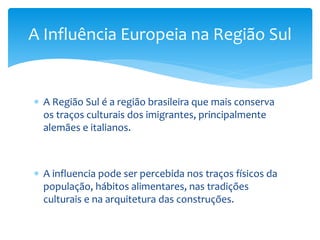  A Região Sul é a região brasileira que mais conserva
os traços culturais dos imigrantes, principalmente
alemães e italianos.
 A influencia pode ser percebida nos traços físicos da
população, hábitos alimentares, nas tradições
culturais e na arquitetura das construções.
A Influência Europeia na Região Sul
 