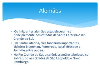  Os imigrantes alemães estabeleceram-se
principalmente nos estados de Santa Catarina e Rio
Grande do Sul.
 Em Santa Catarina, eles fundaram importantes
cidades: Blumenau, Pomerode, Itajaí, Brusque e
Joinville entre outras.
 No Rio Grande do Sul, a colônia alemã estabeleceu-se
sobretudo nas cidades de São Leopoldo e Novo
Hamburgo.
Alemães
 