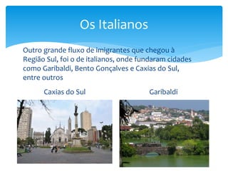 Os Italianos
Caxias do Sul Garibaldi
Outro grande fluxo de imigrantes que chegou à
Região Sul, foi o de italianos, onde fundaram cidades
como Garibaldi, Bento Gonçalves e Caxias do Sul,
entre outros
 