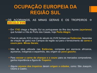 OCUPAÇÃO EUROPEIA DA
REGIÃO SUL
 OS AÇORIANOS, AS MINAS GERAIS E OS TROPEIROS 
SÉCULO XVIII
 Em 1742 chega a Região Sul os portugueses da Ilha dos Açores (açorianos)
que fundam a Vila do Porto dos Casais, hoje Porto Alegre;
 Final do século XVII e início do século do XVIII formam-se Estâncias (fazendas
de criação de gado) nos Campos da região sul para o fornecimento de carne e
couro para Minas Gerais;
 Mão de obra utilizada nas Estâncias, composta por escravos africanos,
açorianos, indígenas e espanhóis, deu origem ao povo gaúcho;
 Para escoar a carne de charque e o couro para os mercados compradores,
ganha importância a figura do Tropeiro;
 Alguns pousos dos tropeiros deram origem a cidades, como: São Joaquim,
Osório e Castro.
 