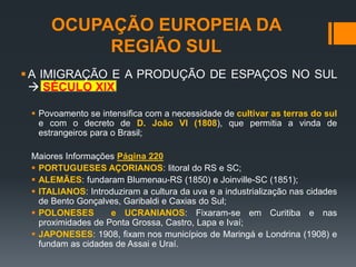 OCUPAÇÃO EUROPEIA DA
REGIÃO SUL
A IMIGRAÇÃO E A PRODUÇÃO DE ESPAÇOS NO SUL
 SÉCULO XIX
 Povoamento se intensifica com a necessidade de cultivar as terras do sul
e com o decreto de D. João VI (1808), que permitia a vinda de
estrangeiros para o Brasil;
Maiores Informações Página 220
 PORTUGUESES AÇORIANOS: litoral do RS e SC;
 ALEMÃES: fundaram Blumenau-RS (1850) e Joinville-SC (1851);
 ITALIANOS: Introduziram a cultura da uva e a industrialização nas cidades
de Bento Gonçalves, Garibaldi e Caxias do Sul;
 POLONESES e UCRANIANOS: Fixaram-se em Curitiba e nas
proximidades de Ponta Grossa, Castro, Lapa e Ivaí;
 JAPONESES: 1908, fixam nos municípios de Maringá e Londrina (1908) e
fundam as cidades de Assai e Uraí.
 