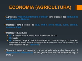  Agricultura Predominantemente Familiar com exceção dos latifúndios
na Campanha Gaúcha;
 Destaque para o cultivo da soja, milho, arroz, feijão, aveia, centeio,
cevada e trigo;
 Destaques Estaduais:
 RS: Sorgo (espécie de milho), Uva, Erva-Mate e Tabaco;
 SC: Maçã;
 PR: Mandioca, Soja e Café (mecanização do cultivo da soja e do café tem
provocado o êxodo rural e a migração do trabalhador rural para o cultivo da
cana de açúcar em SP – Bóia Fria);
 Tanto a pequena quanto a grande propriedade estão integradas à
Agroindústria Alimentícia (vinho, geleia, café solúvel, farinho de trigo e
milho).
ECONOMIA (AGRICULTURA)
 