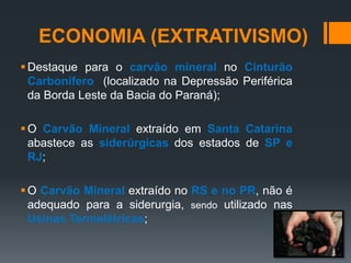 Destaque para o carvão mineral no Cinturão
Carbonífero (localizado na Depressão Periférica
da Borda Leste da Bacia do Paraná);
O Carvão Mineral extraído em Santa Catarina
abastece as siderúrgicas dos estados de SP e
RJ;
O Carvão Mineral extraído no RS e no PR, não é
adequado para a siderurgia, sendo utilizado nas
Usinas Termelétricas;
ECONOMIA (EXTRATIVISMO)
 