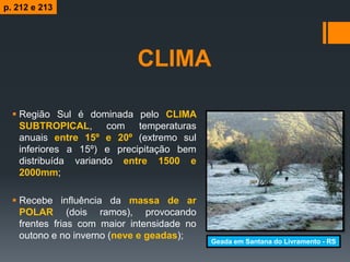 CLIMA
 Região Sul é dominada pelo CLIMA
SUBTROPICAL, com temperaturas
anuais entre 15º e 20º (extremo sul
inferiores a 15º) e precipitação bem
distribuída variando entre 1500 e
2000mm;
 Recebe influência da massa de ar
POLAR (dois ramos), provocando
frentes frias com maior intensidade no
outono e no inverno (neve e geadas);
Geada em Santana do Livramento - RS
p. 212 e 213
 
