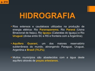 HIDROGRAFIA
 Rios extensos e caudalosos utilizados na produção de
energia elétrica: Rio Paranapanema, Rio Paraná (Usina
Binacional de Itaipu), Rio Iguaçu (Cataratas do Iguaçu) e Rio
Uruguai (divisa entre SC e RS e fronteira com a Argentina);
 Aquífero Guarani, um dos maiores reservatório
subterrâneos do mundo, abrangendo Paraguai, Uruguai,
Argentina e Brasil (70,2%);
 Muitos municípios são abastecidos com a água deste
aquífero através de poços artesianos.
p. 215
 