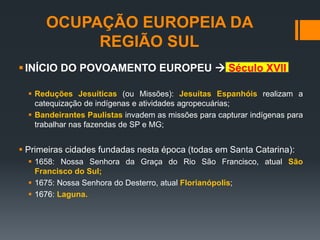 OCUPAÇÃO EUROPEIA DA
REGIÃO SUL
INÍCIO DO POVOAMENTO EUROPEU  Século XVII
 Reduções Jesuíticas (ou Missões): Jesuítas Espanhóis realizam a
catequização de indígenas e atividades agropecuárias;
 Bandeirantes Paulistas invadem as missões para capturar indígenas para
trabalhar nas fazendas de SP e MG;
 Primeiras cidades fundadas nesta época (todas em Santa Catarina):
 1658: Nossa Senhora da Graça do Rio São Francisco, atual São
Francisco do Sul;
 1675: Nossa Senhora do Desterro, atual Florianópolis;
 1676: Laguna.
 