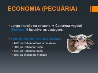 Longa tradição na pecuária  Cobertura Vegetal
(Pampas) é favorável as pastagens;
Estatísticas da Pecuária Sulista:
 14% do Rebanho Bovino brasileiro;
 38% do Rebanho Ovino;
 44% do Rebanho Suíno;
 50% da criação de Frangos
ECONOMIA (PECUÁRIA)
 