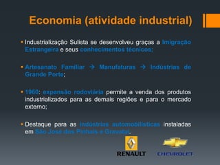  Industrialização Sulista se desenvolveu graças a Imigração
Estrangeira e seus conhecimentos técnicos;
 Artesanato Familiar  Manufaturas  Indústrias de
Grande Porte;
 1960: expansão rodoviária permite a venda dos produtos
industrializados para as demais regiões e para o mercado
externo;
 Destaque para as indústrias automobilísticas instaladas
em São José dos Pinhais e Gravataí.
Economia (atividade industrial)
 