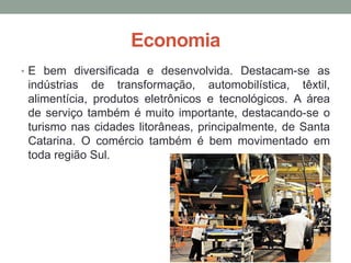 Economia
• E bem diversificada e desenvolvida. Destacam-se as
indústrias de transformação, automobilística, têxtil,
alimentícia, produtos eletrônicos e tecnológicos. A área
de serviço também é muito importante, destacando-se o
turismo nas cidades litorâneas, principalmente, de Santa
Catarina. O comércio também é bem movimentado em
toda região Sul.
 