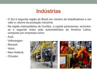 Indústrias
• O Sul é segunda região do Brasil em número de trabalhadores e em
valor e volume da produção industrial.
• Na região metropolitana de Curitiba, a capital paranaense, encontra-
se o segundo maior polo automobilístico da América Latina,
composto por empresas como:
• Audi,
• Volhswagen;
• Renault;
• Volvo;
• New Holland;
• Chrysler;
 