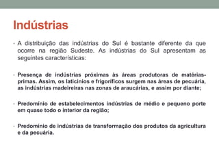 Indústrias
• A distribuição das indústrias do Sul é bastante diferente da que
ocorre na região Sudeste. As indústrias do Sul apresentam as
seguintes características:
• Presença de indústrias próximas às áreas produtoras de matérias-
primas. Assim, os laticínios e frigoríficos surgem nas áreas de pecuária,
as indústrias madeireiras nas zonas de araucárias, e assim por diante;
• Predomínio de estabelecimentos indústrias de médio e pequeno porte
em quase todo o interior da região;
• Predomínio de indústrias de transformação dos produtos da agricultura
e da pecuária.
 