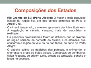 Composições dos Estados
• Rio Grande do Sul (Porto Alegre): O maior e mais populoso
estado da região fica um dos pontos extremos do País, o
Arroio Chuí.
• O clima é temperado, e o relevo apresenta planícies litorâneas.
A vegetação é variada: campos, mata de araucárias e
restingas.
• Os principais colonizadores foram os italianos que se fixaram
na região serrana, no nordeste do estado, e os alemães, que
ocuparam a região do vale do rio dos Sinos, ao norte de Porto
Alegre.
• O gaúcho cultiva as tradições dos pampas, o chimarrão, o
churrasco e o uso de trajes típicos. Compostos de bombacha,
calça folgadas, de origem turca, presas ao tornozelo, poncho e
lenço no pescoço.
 