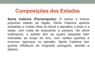 Composições dos Estados
• Santa Catarina (Florianópolis): O menor e menos
populoso estado da região, Santa Catarina aprecia
enseadas e muitas ilhas no litoral e planaltos a leste e a
oeste, com mata de araucárias e campos. De clima
subtropical, o estado tem as quatro estações bem
marcadas ao longo do ano, com verãos quentes e
invernos rigorosos no planalto. Santa Catarina tem
grande influência de imigrante português, alemão e
italiano.
 