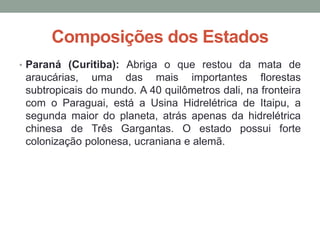 Composições dos Estados
• Paraná (Curitiba): Abriga o que restou da mata de
araucárias, uma das mais importantes florestas
subtropicais do mundo. A 40 quilômetros dali, na fronteira
com o Paraguai, está a Usina Hidrelétrica de Itaipu, a
segunda maior do planeta, atrás apenas da hidrelétrica
chinesa de Três Gargantas. O estado possui forte
colonização polonesa, ucraniana e alemã.
 
