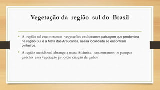 Vegetação da região sul do Brasil
• A região sul encontramos vegetações exuberantes paisagem que predomina
na região Sul é a Mata das Araucárias, nessa localidade se encontram
pinheiros.
• A região meridional abrange a mata Atlântica encontramos os pampas
gaúcho essa vegetação propício criação de gados
 