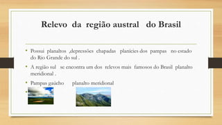 Relevo da região austral do Brasil
• Possui planaltos ,depressões chapadas planícies dos pampas no estado
do Rio Grande do sul .
• A região sul se encontra um dos relevos mais famosos do Brasil planalto
meridional .
• Pampas gaúcho planalto meridional
•
 
