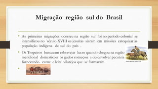 Migração região sul do Brasil
• As primeiras migrações ocorreu na região sul foi no período colonial se
intensificou no ´século XVIII os jesuítas siaram em missões catequizar as
população indígena do sul do país .
• Os Tropeiros buscavam esbravejar lucro quando chegou na região
meridional domesticou os gados começou a desenvolver pecuária
fornecendo carne e leite vilarejos que se formavam
•
 