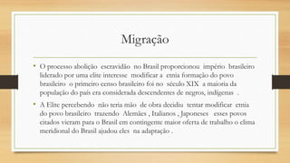 Migração
• O processo abolição escravidão no Brasil proporcionou império brasileiro
liderado por uma elite interesse modificar a etnia formação do povo
brasileiro o primeiro censo brasileiro foi no século XIX a maioria da
população do país era considerada descendentes de negros, indígenas .
• A Elite percebendo não teria mão de obra decidiu tentar modificar etnia
do povo brasileiro trazendo Alemães , Italianos , Japoneses esses povos
citados vieram para o Brasil em contingente maior oferta de trabalho o clima
meridional do Brasil ajudou eles na adaptação .
 