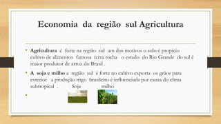 Economia da região sul Agricultura
• Agricultura é forte na região sul um dos motivos o solo é propicio
cultivo de alimentos famosa terra rocha o estado do Rio Grande do sul é
maior produtor de arroz do Brasil .
• A soja e milho a região sul é forte no cultivo exporta os grãos para
exterior a produção trigo brasileiro é influenciada por causa do clima
subtropical . Soja milho
•
 