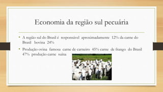Economia da região sul pecuária
• A região sul do Brasil é responsável aproximadamente 12% da carne do
Brasil bovina 24%
• Produção ovina famosa carne de carneiro 45% carne de frango do Brasil
47% produção carne suína
 
