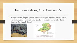 Economia da região sul mineração
• A região austral do país possui jazidas mineração extraída do solo vende
pra siderúrgicas , esportas essas jazidas se encontra nos estados Santa
Catarina, Rio Grande do sul .
 