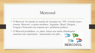 Mercosul
• O Mercosul foi criando no tratado de Assunção em 1991 Criando merco
comum Mercosul os países membros Argentina , Brasil , Paraguai ,
Uruguai a Venezuela está suspenso por problemas políticos .
• O Mercosul possibilitou os países baixar suas tarifas alfandegarias
aumentar suas exportações aumentando seus pibs .
 
