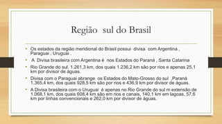 Região sul do Brasil
• Os estados da região meridional do Brasil possui divisa com Argentina ,
Paraguai , Uruguai .
• A Divisa brasileira com Argentina é nos Estados do Paraná , Santa Catarina
• Rio Grande do sul. 1.261,3 km, dos quais 1.236,2 km são por rios e apenas 25,1
km por divisor de águas.
• Divisa com o Paraguai abrange os Estados do Mato-Grosso do sul ,Paraná
1.365,4 km, dos quais 928,5 km são por rios e 436,9 km por divisor de águas.
• A Divisa brasileira com o Uruguai é apenas no Rio Grande do sul m extensão de
1.068,1 km, dos quais 608,4 km são em rios e canais, 140,1 km em lagoas, 57,6
km por linhas convencionais e 262,0 km por divisor de águas.
 