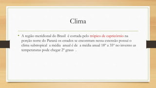 Clima
• A região meridional do Brasil é cortada pelo trópico de capricórnio na
porção norte do Paraná os estados se encontram nessa extensão possui o
clima subtropical a média anual é de a média anual 18º a 35º no inverno as
temperaturas pode chegar 2º graus .
 