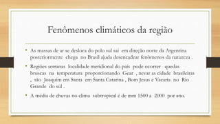 Fenômenos climáticos da região
• As massas de ar se desloca do polo sul sai em direção norte da Argentina
posteriormente chega no Brasil ajuda desencadear fenômenos da natureza .
• Regiões serranas localidade meridional do país pode ocorrer quedas
bruscas na temperatura proporcionando Gear , nevar as cidade brasileiras
, são Joaquim em Santa em Santa Catarina , Bom Jesus e Vacaria no Rio
Grande do sul .
• A média de chuvas no clima subtropical é de mm 1500 a 2000 por ano.
 