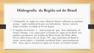 Hidrografia da Região sul do Brasil
• A hidrografia na região sul existe a Bacia do Paraná influencia na produção
energia região meridional do país essa hidroelétrica famosa usina de
Itaipu se localiza na cidade de Foz do Iguaçu .
• O Aquífero do Guarani é maior porção de água doce subterrânea do
mundo Abrange a sua maior parte os Estados da região sul do Brasil esse
aquífero encontramos nós Estados de Minas Gerais ,São Paulo ,Mato-
Grosso ,Mato-Grosso do sul Goiás 70% água subterrânea do Brasil se
contra nessas regiões a localidade meridional detém aproximadamente
50% desta água se encontra na região sul do país nos lençóis freático .
 