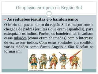 Ocupação europeia da Região Sul
 As reduções jesuítas e o bandeirismo:
O início do povoamento da região Sul começou com a
chegada de padres jesuítas ( que eram espanhóis), para
catequizar os índios. Porém, os bandeirantes invadiam
essas missões (como eram chamadas) com o interesse
de escravizar índios. Com essas vontades em conflito,
várias cidades como Santo Ângelo e São Nicolau se
formaram.
 
