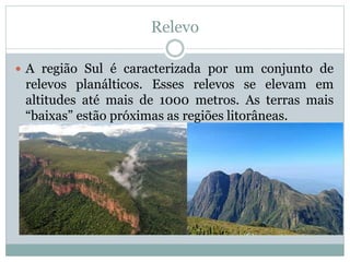 Relevo
 A região Sul é caracterizada por um conjunto de
relevos planálticos. Esses relevos se elevam em
altitudes até mais de 1000 metros. As terras mais
“baixas” estão próximas as regiões litorâneas.
 