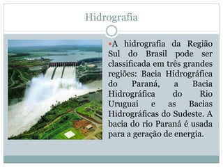 Hidrografia
A hidrografia da Região
Sul do Brasil pode ser
classificada em três grandes
regiões: Bacia Hidrográfica
do Paraná, a Bacia
Hidrográfica do Rio
Uruguai e as Bacias
Hidrográficas do Sudeste. A
bacia do rio Paraná é usada
para a geração de energia.
 