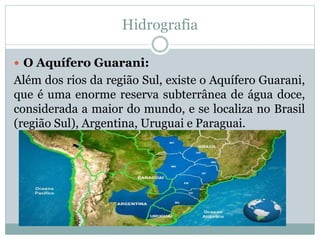 Hidrografia
 O Aquífero Guarani:
Além dos rios da região Sul, existe o Aquífero Guarani,
que é uma enorme reserva subterrânea de água doce,
considerada a maior do mundo, e se localiza no Brasil
(região Sul), Argentina, Uruguai e Paraguai.
 