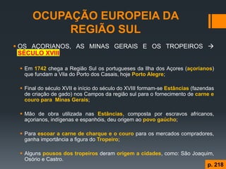 OCUPAÇÃO EUROPEIA DA REGIÃO SUL 
OS AÇORIANOS, AS MINAS GERAIS E OS TROPEIROS  SÉCULO XVIII 
Em 1742 chega a Região Sul os portugueses da Ilha dos Açores (açorianos) que fundam a Vila do Porto dos Casais, hoje Porto Alegre; 
Final do século XVII e início do século do XVIII formam-se Estâncias (fazendas de criação de gado) nos Campos da região sul para o fornecimento de carne e couro para Minas Gerais; 
Mão de obra utilizada nas Estâncias, composta por escravos africanos, açorianos, indígenas e espanhóis, deu origem ao povo gaúcho; 
Para escoar a carne de charque e o couro para os mercados compradores, ganha importância a figura do Tropeiro; 
Alguns pousos dos tropeiros deram origem a cidades, como: São Joaquim, Osório e Castro. 
p. 218  