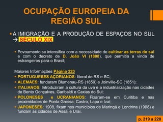 OCUPAÇÃO EUROPEIA DA REGIÃO SUL 
A IMIGRAÇÃO E A PRODUÇÃO DE ESPAÇOS NO SUL  SÉCULO XIX 
Povoamento se intensifica com a necessidade de cultivar as terras do sul e com o decreto de D. João VI (1808), que permitia a vinda de estrangeiros para o Brasil; 
Maiores Informações Página 220 
PORTUGUESES AÇORIANOS: litoral do RS e SC; 
ALEMÃES: fundaram Blumenau-RS (1850) e Joinville-SC (1851); 
ITALIANOS: Introduziram a cultura da uva e a industrialização nas cidades de Bento Gonçalves, Garibaldi e Caxias do Sul; 
POLONESES e UCRANIANOS: Fixaram-se em Curitiba e nas proximidades de Ponta Grossa, Castro, Lapa e Ivaí; 
JAPONESES: 1908, fixam nos municípios de Maringá e Londrina (1908) e fundam as cidades de Assai e Uraí. 
p. 219 a 220  