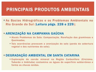 As Bacias Hidrográficas e os Problemas Ambientais no Rio Grande do Sul (Leitura págs. 228 e 229); 
ARENIZAÇÃO NA CAMPANHA GAÚCHA 
Atuais Problemas do Solo: Compactação, Rarefação das gramíneas e Queimadas; 
Tais ocorrências provocam a arenização do solo (perda da cobertura vegetal e dos nutrientes do solo); 
DEGRADAÇÃO AMBIENTAL EM SANTA CATARINA 
Exploração do carvão mineral na Região Carbonífera (Criciúma, Tubarão e Imbituba) contamina as águas de superfície subterrânea e forma as chuvas ácidas. 
PRINCIPAIS PRODUTOS AMBIENTAIS  