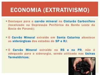 Destaque para o carvão mineral no Cinturão Carbonífero (localizado na Depressão Periférica da Borda Leste da Bacia do Paraná); 
O Carvão Mineral extraído em Santa Catarina abastece as siderúrgicas dos estados de SP e RJ; 
O Carvão Mineral extraído no RS e no PR, não é adequado para a siderurgia, sendo utilizado nas Usinas Termelétricas; 
ECONOMIA (EXTRATIVISMO)  