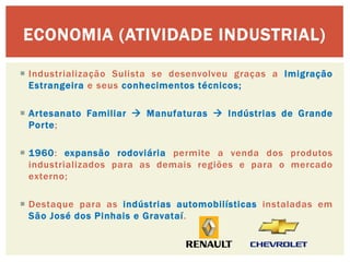 Industrialização Sulista se desenvolveu graças a Imigração Estrangeira e seus conhecimentos técnicos; 
Artesanato Familiar  Manufaturas  Indústrias de Grande Porte; 
1960: expansão rodoviária permite a venda dos produtos industrializados para as demais regiões e para o mercado externo; 
Destaque para as indústrias automobilísticas instaladas em São José dos Pinhais e Gravataí. 
ECONOMIA (ATIVIDADE INDUSTRIAL) 