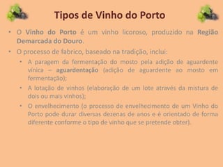 Tipos de Vinho do Porto
• O Vinho do Porto é um vinho licoroso, produzido na Região
Demarcada do Douro.
• O processo de fabrico, baseado na tradição, inclui:
• A paragem da fermentação do mosto pela adição de aguardente
vínica – aguardentação (adição de aguardente ao mosto em
fermentação);
• A lotação de vinhos (elaboração de um lote através da mistura de
dois ou mais vinhos);
• O envelhecimento (o processo de envelhecimento de um Vinho do
Porto pode durar diversas dezenas de anos e é orientado de forma
diferente conforme o tipo de vinho que se pretende obter).
 