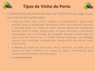 Tipos de Vinho do Porto
• A identificação dos diferentes tipos de Vinho do Porto, rege-se por
um conjunto de qualificações:
• A cor que pode variar entre o retinto e o alourado-claro, sendo ainda
possíveis todas as tonalidades intermédias (tinto, tinto-alourado, alourado
e alourado-claro). Os Vinhos do Porto Branco apresentam tonalidades
diversas (branco pálido, branco palha e branco dourado), intimamente
relacionadas com a tecnologia de produção. Quando envelhecidos em
casco, durante muito anos, os vinhos brancos adquirem, por oxidação
natural, uma tonalidade alourada-claro semelhante à dos vinhos tintos
muito velhos;
• A doçura que pode ser muito doce, doce, meio-seco, ou extra seco. A
doçura do vinho constitui uma opção de fabrico, condicionada pelo
momento de interrupção da fermentação;
• O envelhecimento.
 