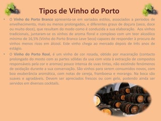 Tipos de Vinho do Porto
• O Vinho do Porto Branco apresenta-se em variados estilos, associados a períodos de
envelhecimento, mais ou menos prolongados, e diferentes graus de doçura (seco, doce
ou muito doce), que resultam do modo como é conduzida a sua elaboração. Aos vinhos
tradicionais, juntaram-se os vinhos de aroma floral e complexo com um teor alcoólico
mínimo de 16,5% (Vinho do Porto Branco Leve Seco) capazes de responder à procura de
vinhos menos ricos em álcool. Este vinho chega ao mercado depois de três anos de
estágio.
• O Vinho do Porto Rosé, é um vinho de cor rosada, obtido por maceração (contacto
prolongado do mosto com as partes sólidas da uva com vista à extracção de compostos
responsáveis pela cor e aromas) pouco intensa de uvas tintas, não existindo fenómenos
de oxidação durante a sua conservação. São vinhos para serem consumidos novos, com
boa exuberância aromática, com notas de cereja, framboesa e morango. Na boca são
suaves e agradáveis. Devem ser apreciados frescos ou com gelo, podendo ainda ser
servidos em diversos cocktails.
 