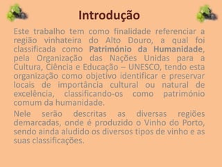 Introdução
Este trabalho tem como finalidade referenciar a
região vinhateira do Alto Douro, a qual foi
classificada como Património da Humanidade,
pela Organização das Nações Unidas para a
Cultura, Ciência e Educação – UNESCO, tendo esta
organização como objetivo identificar e preservar
locais de importância cultural ou natural de
excelência, classificando-os como património
comum da humanidade.
Nele serão descritas as diversas regiões
demarcadas, onde é produzido o Vinho do Porto,
sendo ainda aludido os diversos tipos de vinho e as
suas classificações.
 