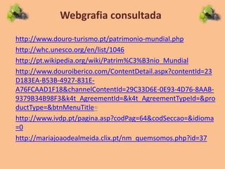 Webgrafia consultada
http://www.douro-turismo.pt/patrimonio-mundial.php
http://whc.unesco.org/en/list/1046
http://pt.wikipedia.org/wiki/Patrim%C3%B3nio_Mundial
http://www.douroiberico.com/ContentDetail.aspx?contentId=23
D183EA-B53B-4927-831E-
A76FCAAD1F18&channelContentId=29C33D6E-0E93-4D76-8AAB-
9379B34B98F3&k4t_AgreementId=&k4t_AgreementTypeId=&pro
ductType=&btnMenuTitle=
http://www.ivdp.pt/pagina.asp?codPag=64&codSeccao=&idioma
=0
http://mariajoaodealmeida.clix.pt/nm_quemsomos.php?id=37
 