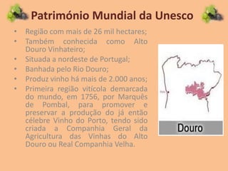 Património Mundial da Unesco
• Região com mais de 26 mil hectares;
• Também conhecida como Alto
Douro Vinhateiro;
• Situada a nordeste de Portugal;
• Banhada pelo Rio Douro;
• Produz vinho há mais de 2.000 anos;
• Primeira região vitícola demarcada
do mundo, em 1756, por Marquês
de Pombal, para promover e
preservar a produção do já então
célebre Vinho do Porto, tendo sido
criada a Companhia Geral da
Agricultura das Vinhas do Alto
Douro ou Real Companhia Velha.
 