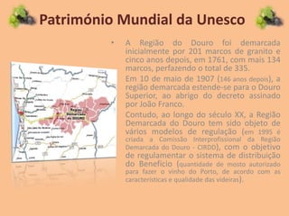 Património Mundial da Unesco
• A Região do Douro foi demarcada
inicialmente por 201 marcos de granito e
cinco anos depois, em 1761, com mais 134
marcos, perfazendo o total de 335.
• Em 10 de maio de 1907 (146 anos depois), a
região demarcada estende-se para o Douro
Superior, ao abrigo do decreto assinado
por João Franco.
• Contudo, ao longo do século XX, a Região
Demarcada do Douro tem sido objeto de
vários modelos de regulação (em 1995 é
criada a Comissão Interprofissional da Região
Demarcada do Douro - CIRDD), com o objetivo
de regulamentar o sistema de distribuição
do Benefício (quantidade de mosto autorizado
para fazer o vinho do Porto, de acordo com as
características e qualidade das videiras).
 