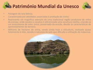 Património Mundial da Unesco
• Paisagem de rara beleza;
• Caracterizada por atividades associadas à produção do vinho;
• Representa um magnífico exemplo de uma tradicional região produtora de vinho
da europa, onde socalco a socalco é referenciada uma escultura inédita, criando-se
um ecossistema de valor único, preservado da erosão, devido às características de
aproveitamento do terreno;
• Milhares de hectares de vinha, sendo ainda hoje a viticultura, realizada quase
totalmente à mão, devido à natureza do solo que dificulta a utilização de máquinas
 